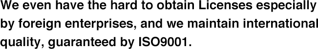 We even have the hard to obtain Licenses especially by foreign enterprises, and we maintain international quality, guaranteed by ISO9001.